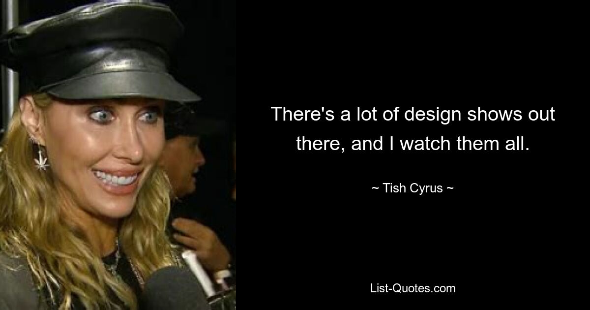 There's a lot of design shows out there, and I watch them all. — © Tish Cyrus