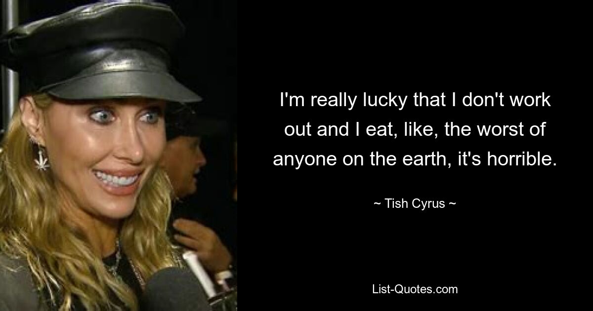 I'm really lucky that I don't work out and I eat, like, the worst of anyone on the earth, it's horrible. — © Tish Cyrus