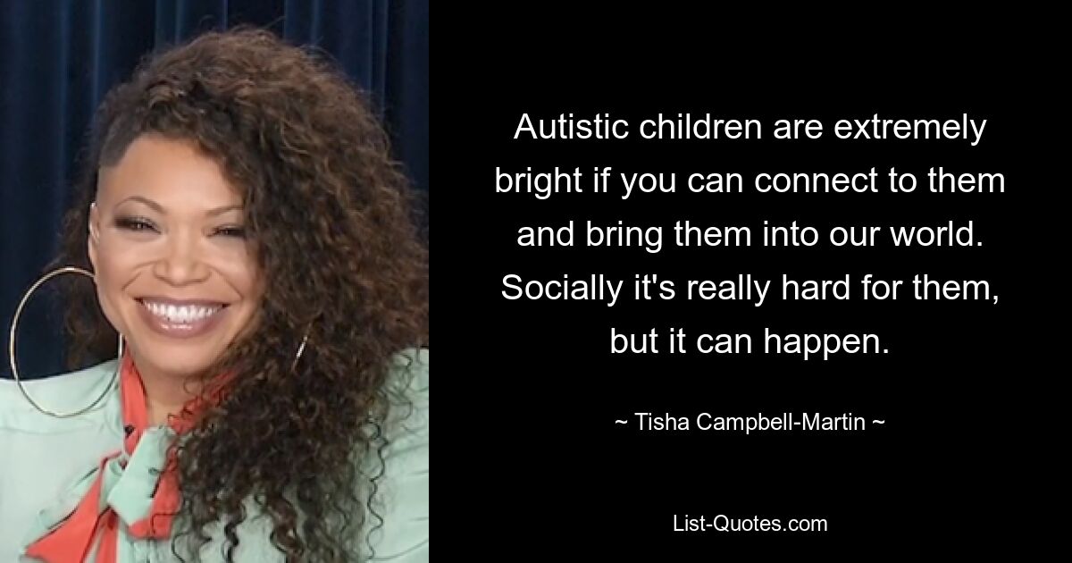 Autistic children are extremely bright if you can connect to them and bring them into our world. Socially it's really hard for them, but it can happen. — © Tisha Campbell-Martin