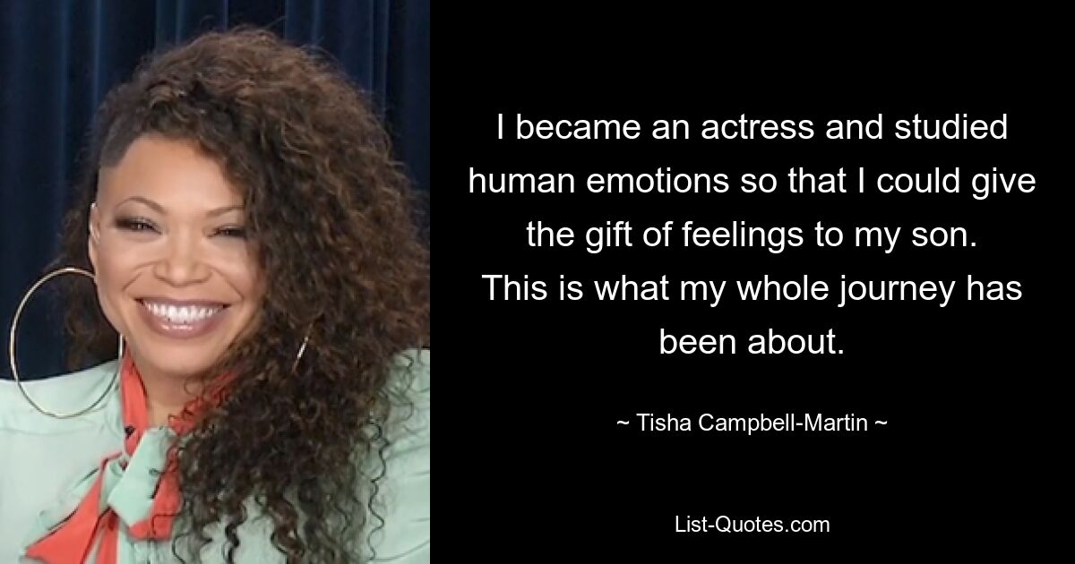 I became an actress and studied human emotions so that I could give the gift of feelings to my son. This is what my whole journey has been about. — © Tisha Campbell-Martin