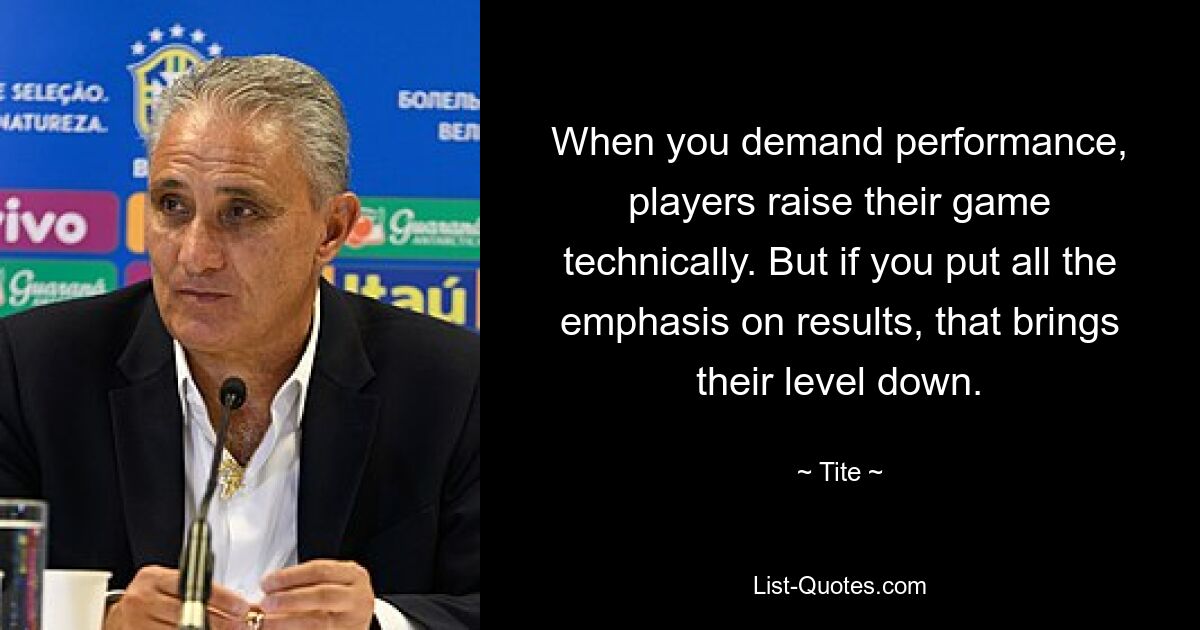 When you demand performance, players raise their game technically. But if you put all the emphasis on results, that brings their level down. — © Tite