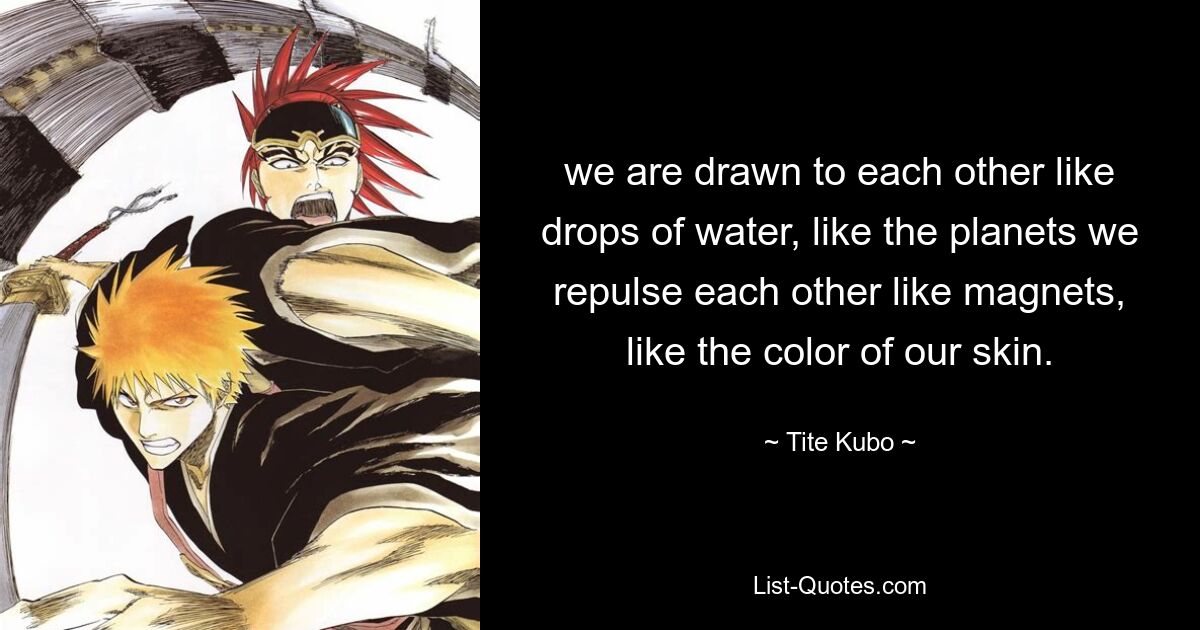 we are drawn to each other like drops of water, like the planets we repulse each other like magnets, like the color of our skin. — © Tite Kubo