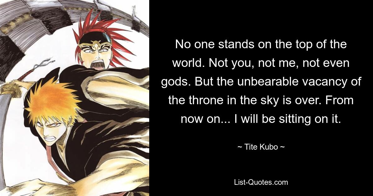 No one stands on the top of the world. Not you, not me, not even gods. But the unbearable vacancy of the throne in the sky is over. From now on... I will be sitting on it. — © Tite Kubo