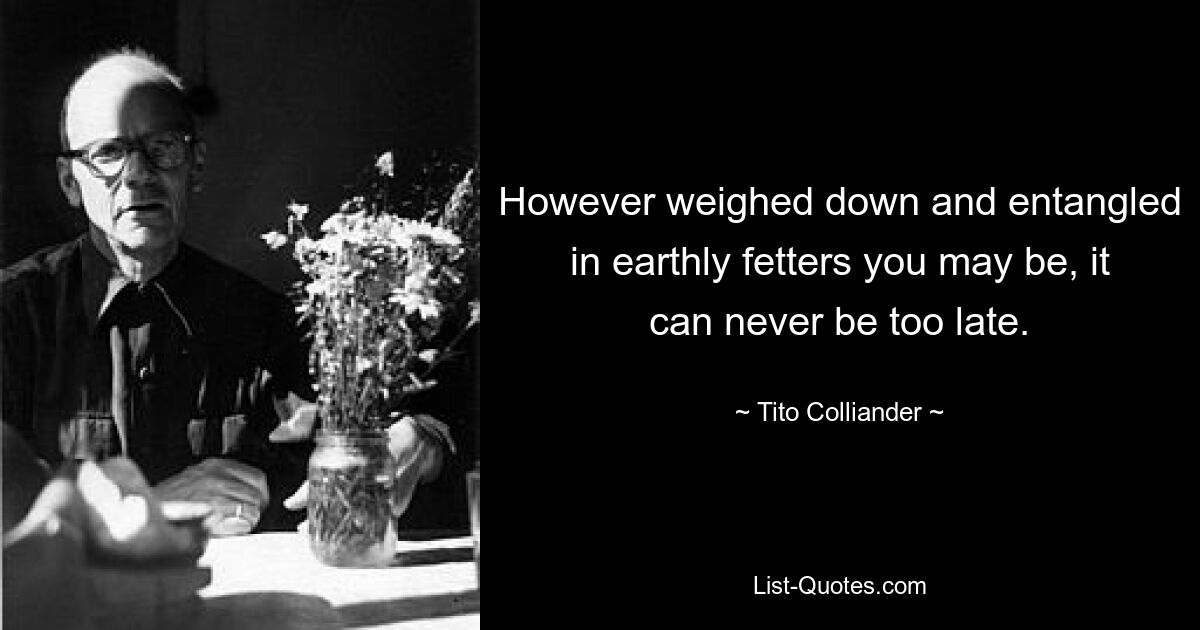 However weighed down and entangled in earthly fetters you may be, it can never be too late. — © Tito Colliander