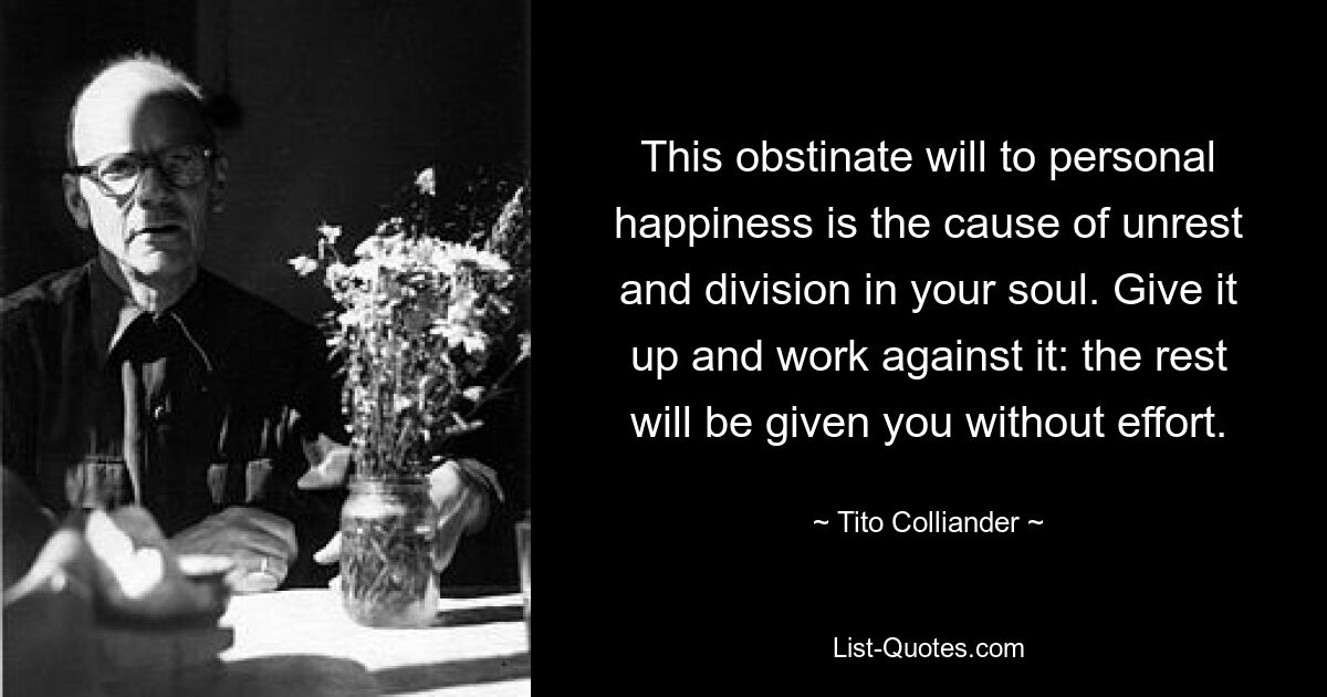 This obstinate will to personal happiness is the cause of unrest and division in your soul. Give it up and work against it: the rest will be given you without effort. — © Tito Colliander