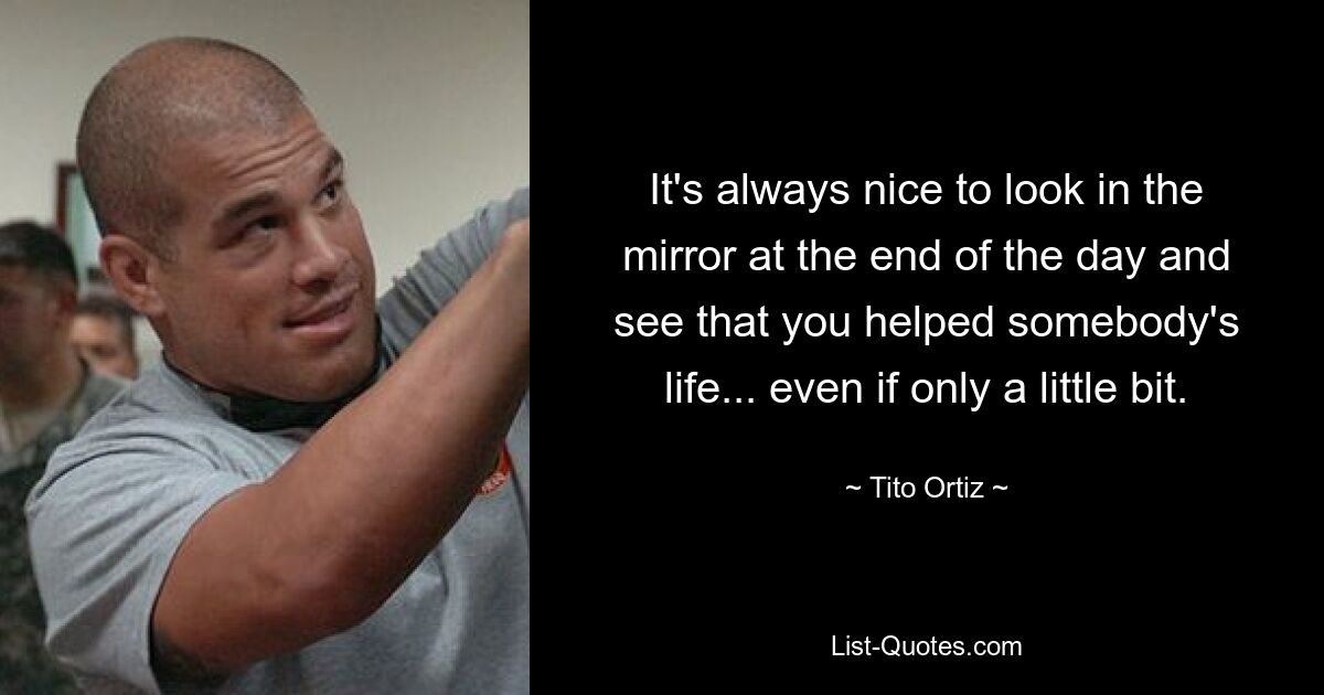 It's always nice to look in the mirror at the end of the day and see that you helped somebody's life... even if only a little bit. — © Tito Ortiz