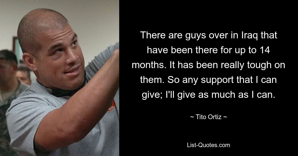 There are guys over in Iraq that have been there for up to 14 months. It has been really tough on them. So any support that I can give; I'll give as much as I can. — © Tito Ortiz