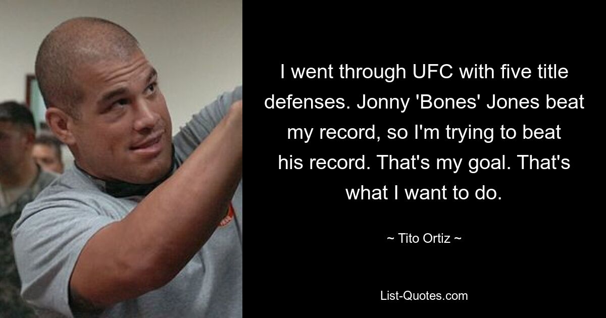 I went through UFC with five title defenses. Jonny 'Bones' Jones beat my record, so I'm trying to beat his record. That's my goal. That's what I want to do. — © Tito Ortiz