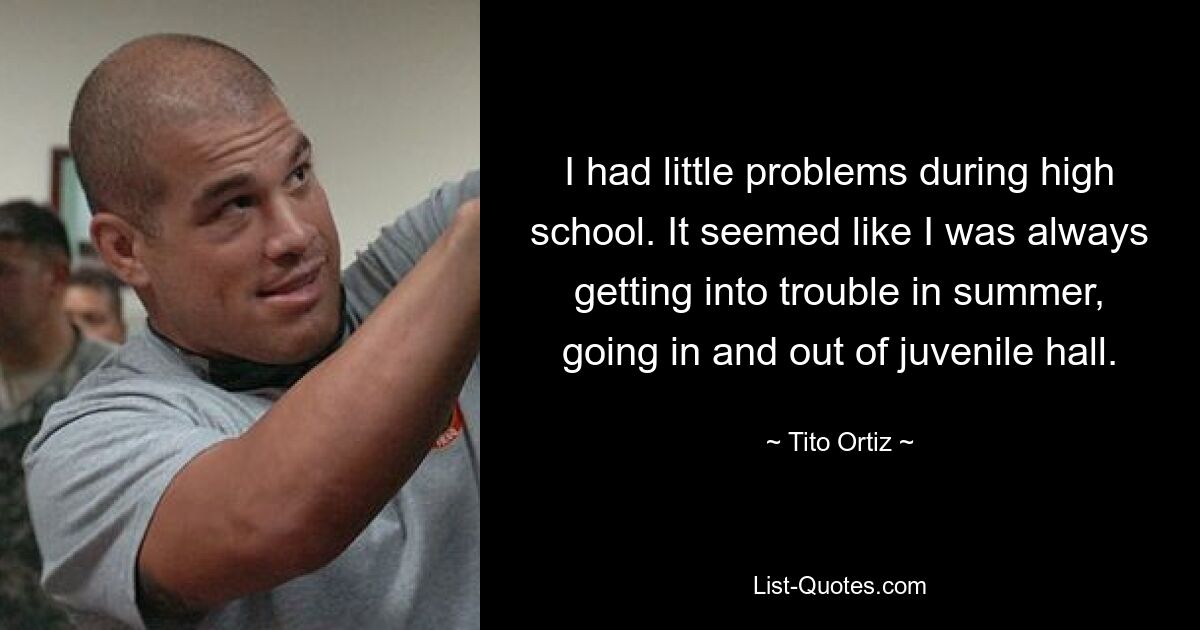 I had little problems during high school. It seemed like I was always getting into trouble in summer, going in and out of juvenile hall. — © Tito Ortiz