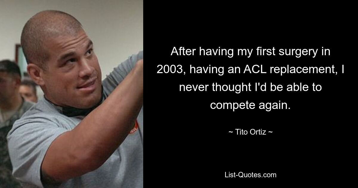 After having my first surgery in 2003, having an ACL replacement, I never thought I'd be able to compete again. — © Tito Ortiz