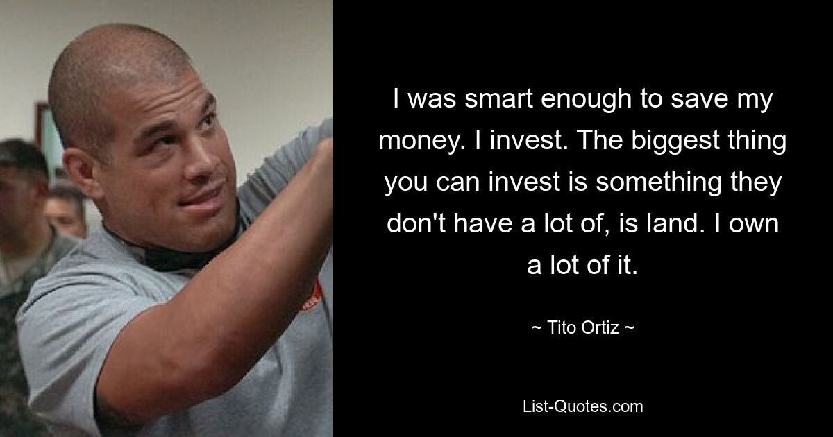 I was smart enough to save my money. I invest. The biggest thing you can invest is something they don't have a lot of, is land. I own a lot of it. — © Tito Ortiz