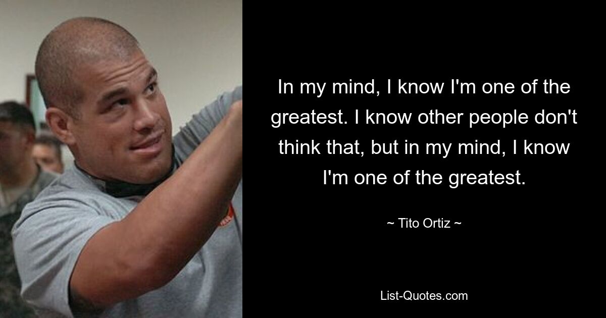 In my mind, I know I'm one of the greatest. I know other people don't think that, but in my mind, I know I'm one of the greatest. — © Tito Ortiz