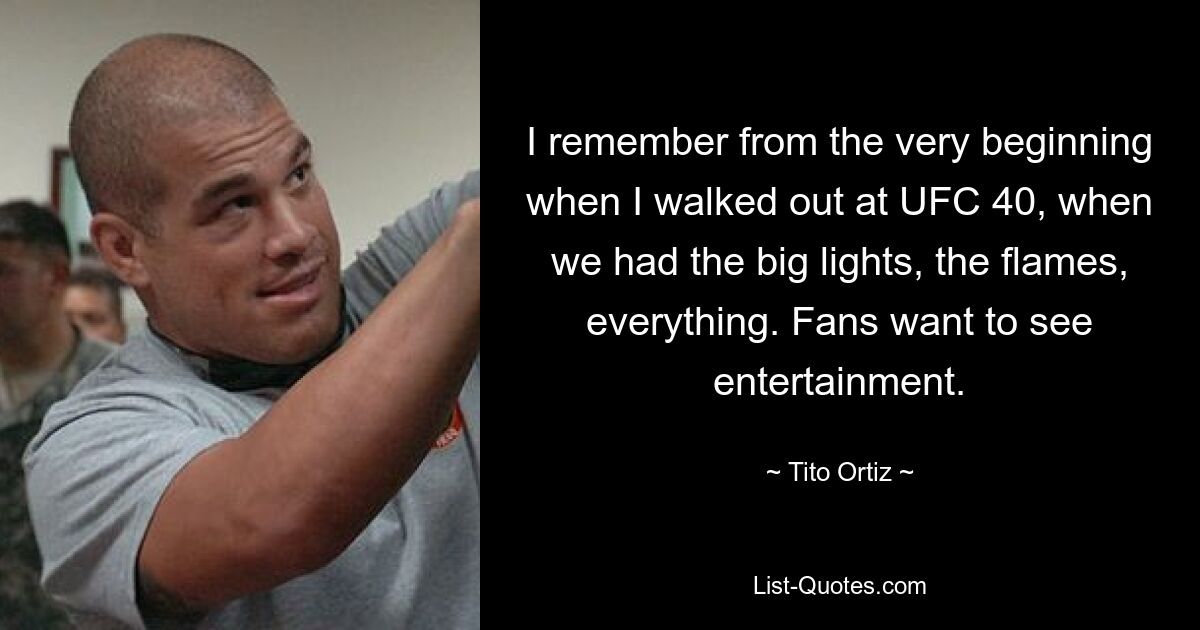 I remember from the very beginning when I walked out at UFC 40, when we had the big lights, the flames, everything. Fans want to see entertainment. — © Tito Ortiz