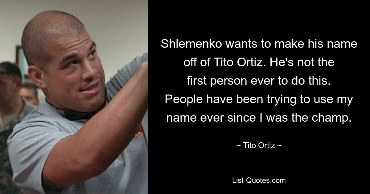 Shlemenko wants to make his name off of Tito Ortiz. He's not the first person ever to do this. People have been trying to use my name ever since I was the champ. — © Tito Ortiz