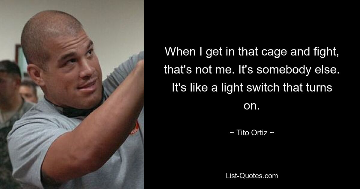 When I get in that cage and fight, that's not me. It's somebody else. It's like a light switch that turns on. — © Tito Ortiz