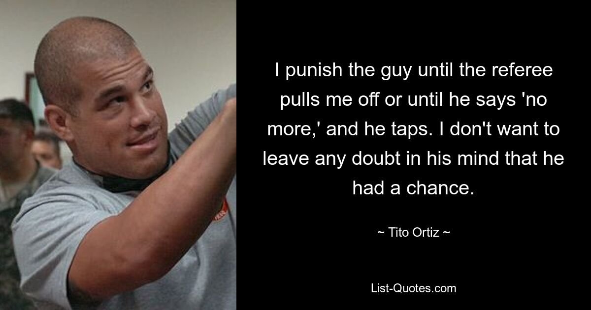 I punish the guy until the referee pulls me off or until he says 'no more,' and he taps. I don't want to leave any doubt in his mind that he had a chance. — © Tito Ortiz