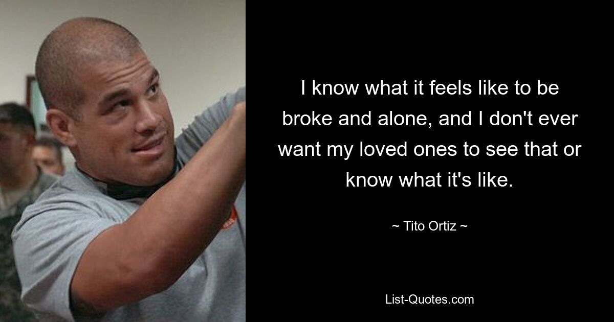 I know what it feels like to be broke and alone, and I don't ever want my loved ones to see that or know what it's like. — © Tito Ortiz