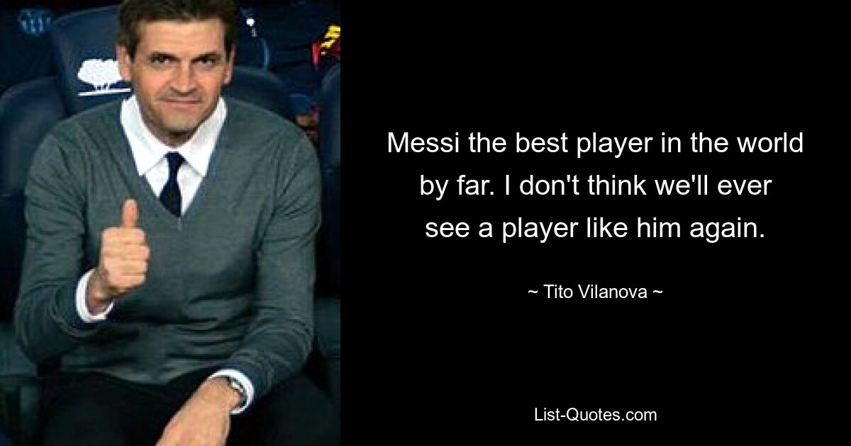 Messi the best player in the world by far. I don't think we'll ever see a player like him again. — © Tito Vilanova