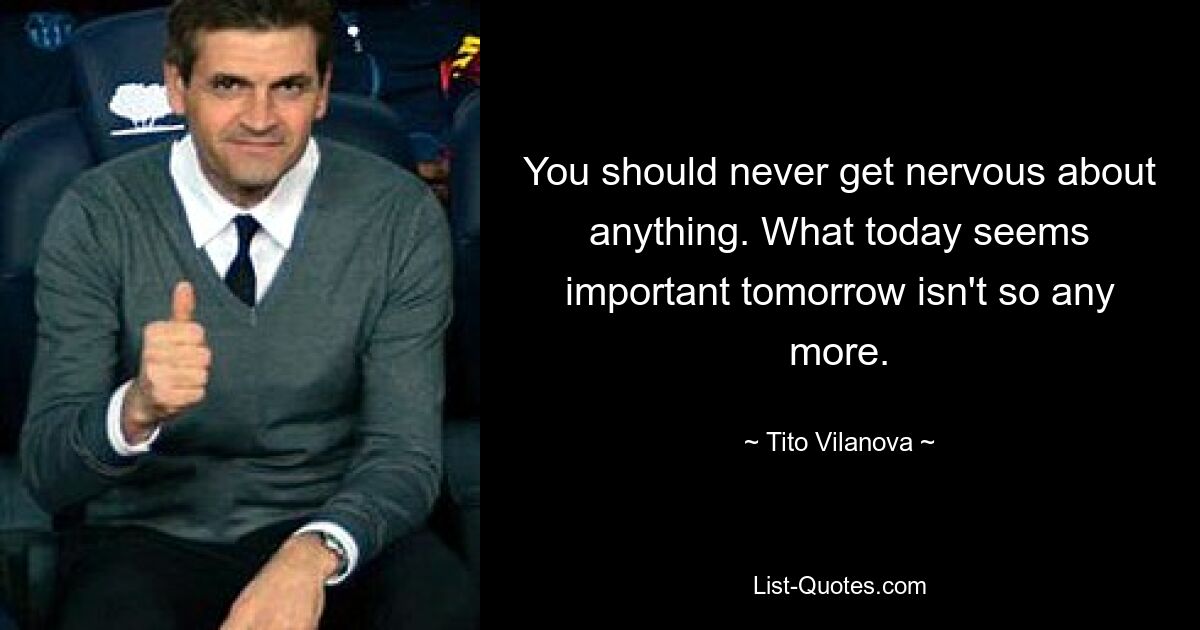 You should never get nervous about anything. What today seems important tomorrow isn't so any more. — © Tito Vilanova