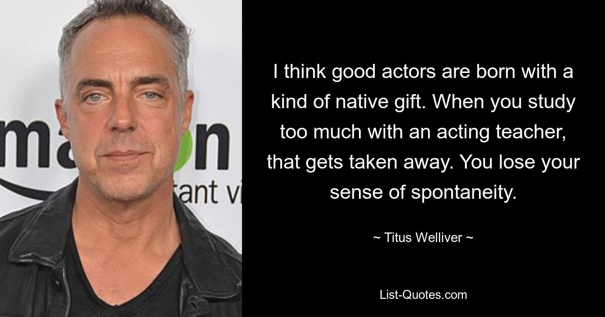 I think good actors are born with a kind of native gift. When you study too much with an acting teacher, that gets taken away. You lose your sense of spontaneity. — © Titus Welliver