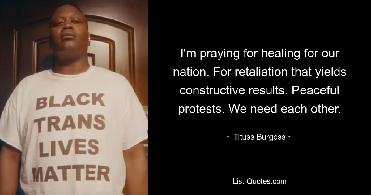 I'm praying for healing for our nation. For retaliation that yields constructive results. Peaceful protests. We need each other. — © Tituss Burgess