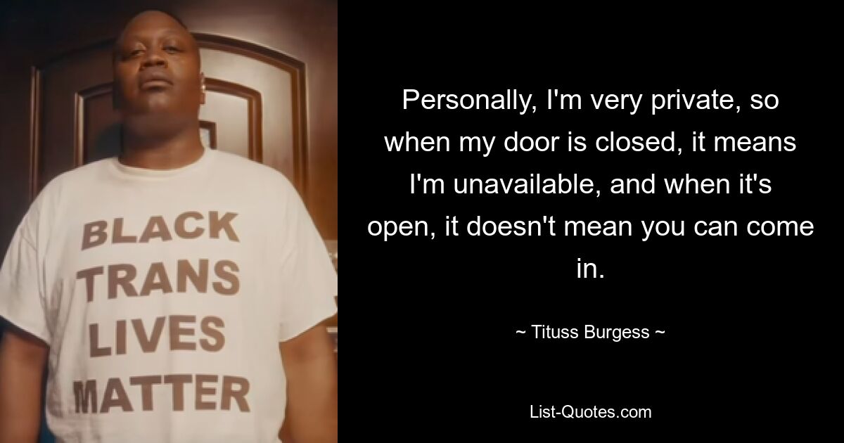 Personally, I'm very private, so when my door is closed, it means I'm unavailable, and when it's open, it doesn't mean you can come in. — © Tituss Burgess