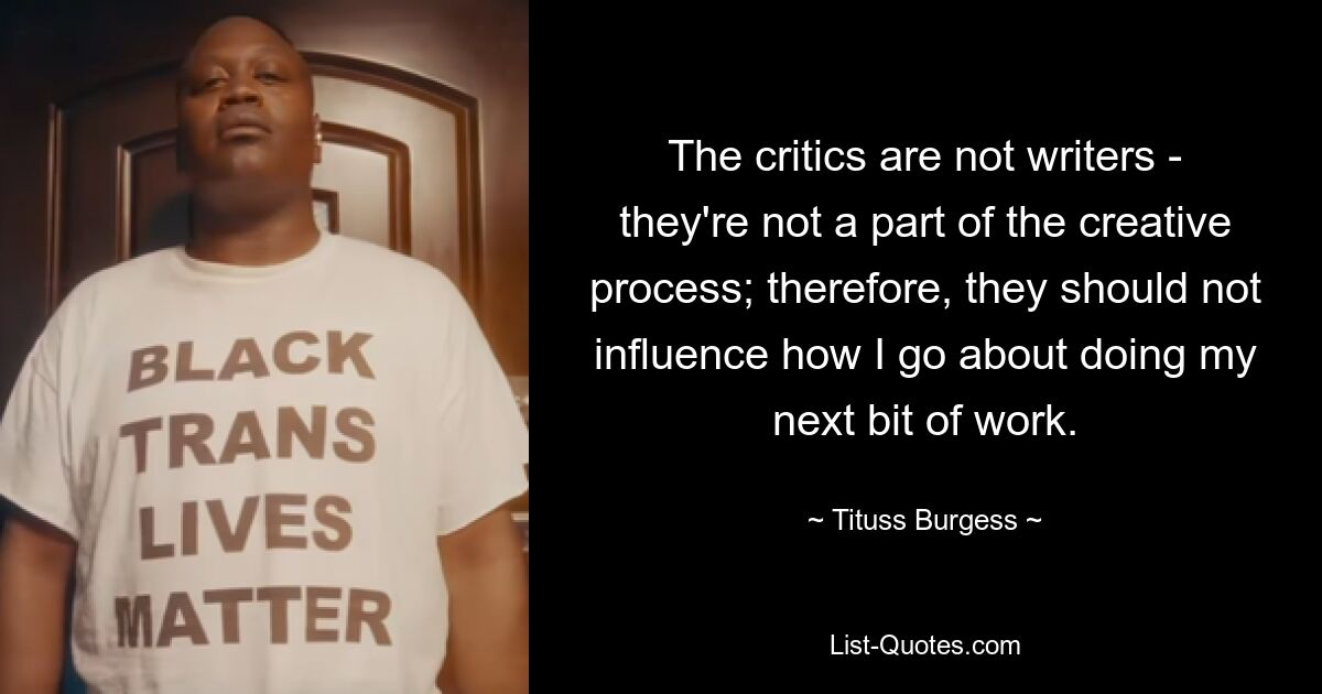 The critics are not writers - they're not a part of the creative process; therefore, they should not influence how I go about doing my next bit of work. — © Tituss Burgess