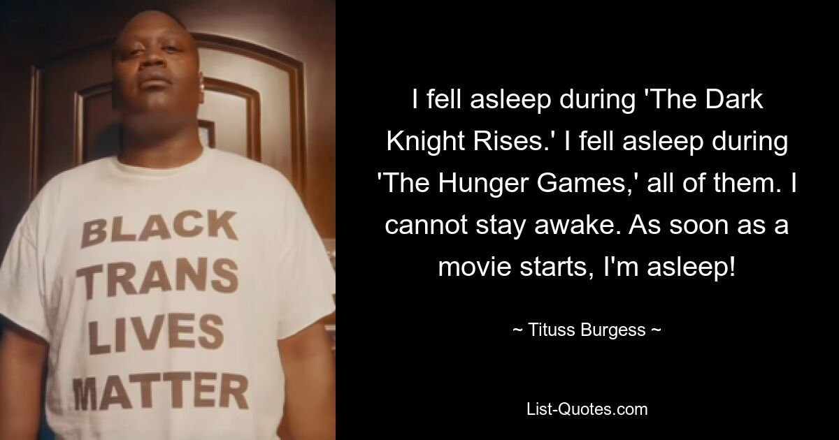 I fell asleep during 'The Dark Knight Rises.' I fell asleep during 'The Hunger Games,' all of them. I cannot stay awake. As soon as a movie starts, I'm asleep! — © Tituss Burgess