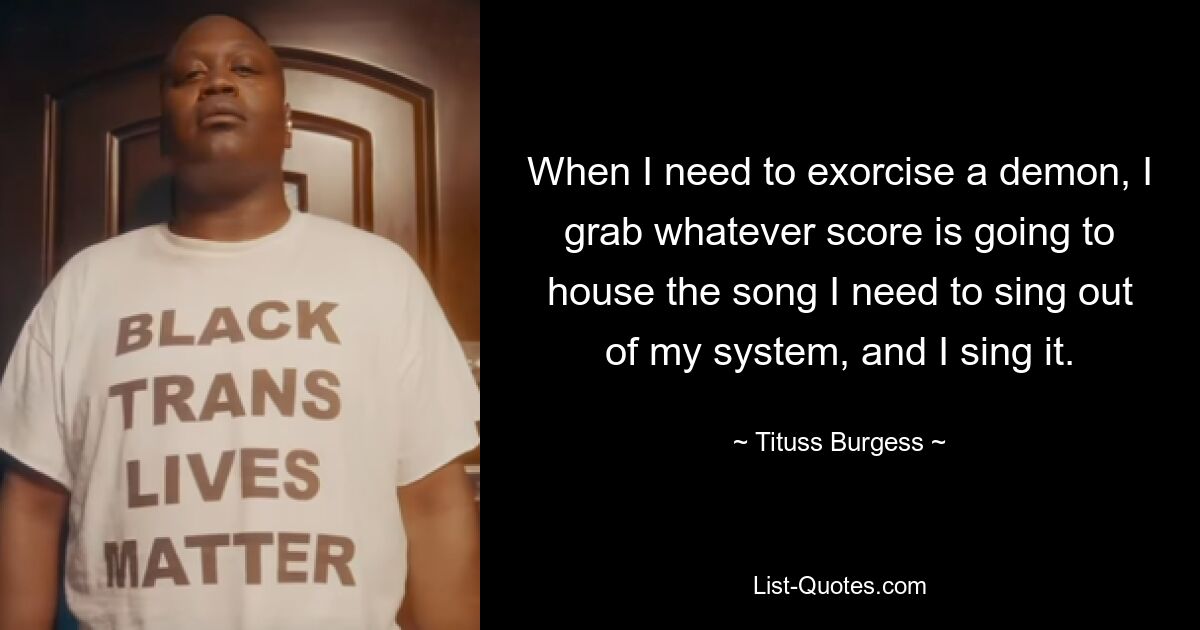 When I need to exorcise a demon, I grab whatever score is going to house the song I need to sing out of my system, and I sing it. — © Tituss Burgess