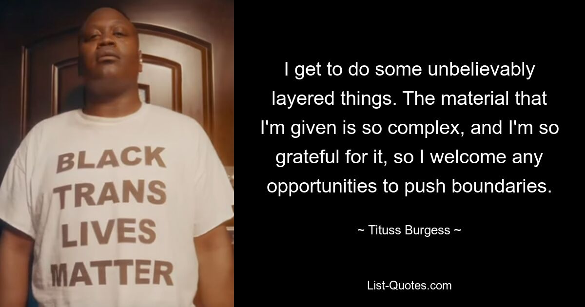 I get to do some unbelievably layered things. The material that I'm given is so complex, and I'm so grateful for it, so I welcome any opportunities to push boundaries. — © Tituss Burgess