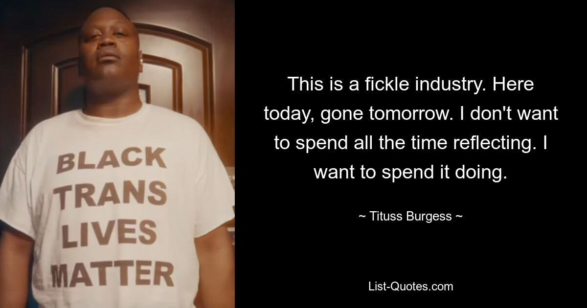 This is a fickle industry. Here today, gone tomorrow. I don't want to spend all the time reflecting. I want to spend it doing. — © Tituss Burgess