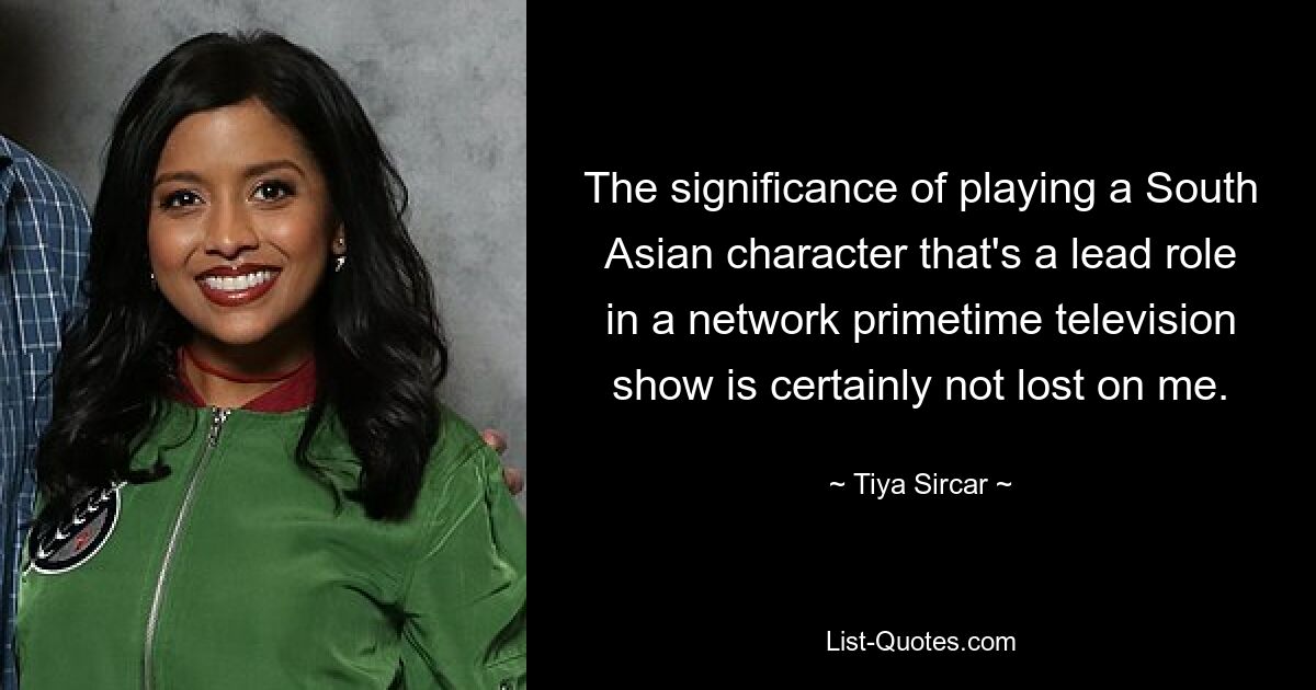 The significance of playing a South Asian character that's a lead role in a network primetime television show is certainly not lost on me. — © Tiya Sircar