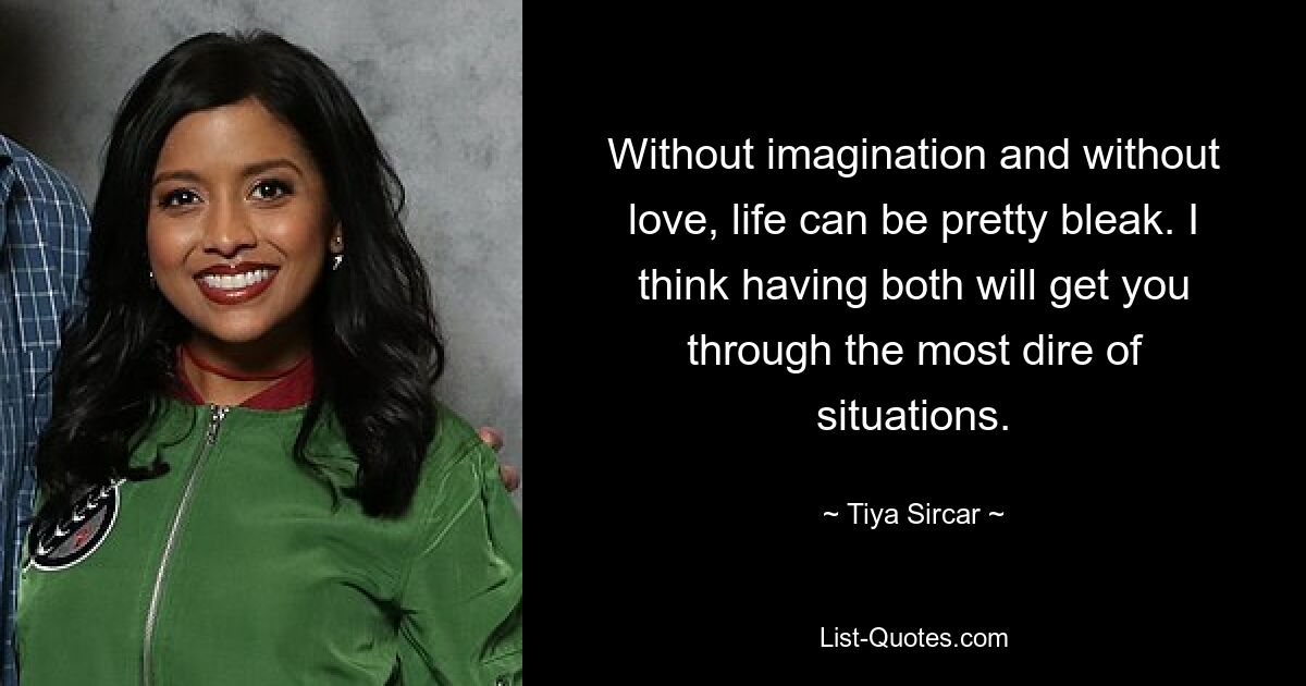 Without imagination and without love, life can be pretty bleak. I think having both will get you through the most dire of situations. — © Tiya Sircar