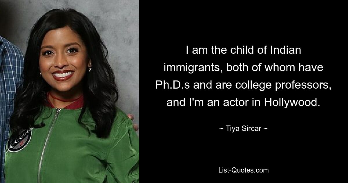 I am the child of Indian immigrants, both of whom have Ph.D.s and are college professors, and I'm an actor in Hollywood. — © Tiya Sircar