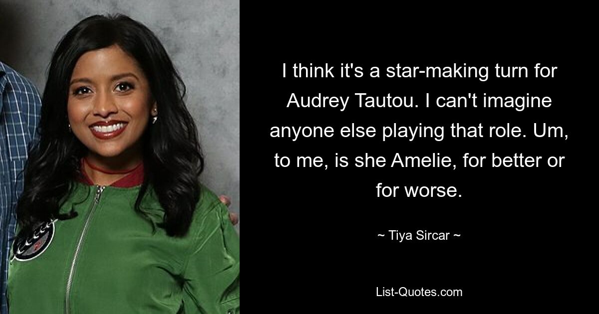 I think it's a star-making turn for Audrey Tautou. I can't imagine anyone else playing that role. Um, to me, is she Amelie, for better or for worse. — © Tiya Sircar