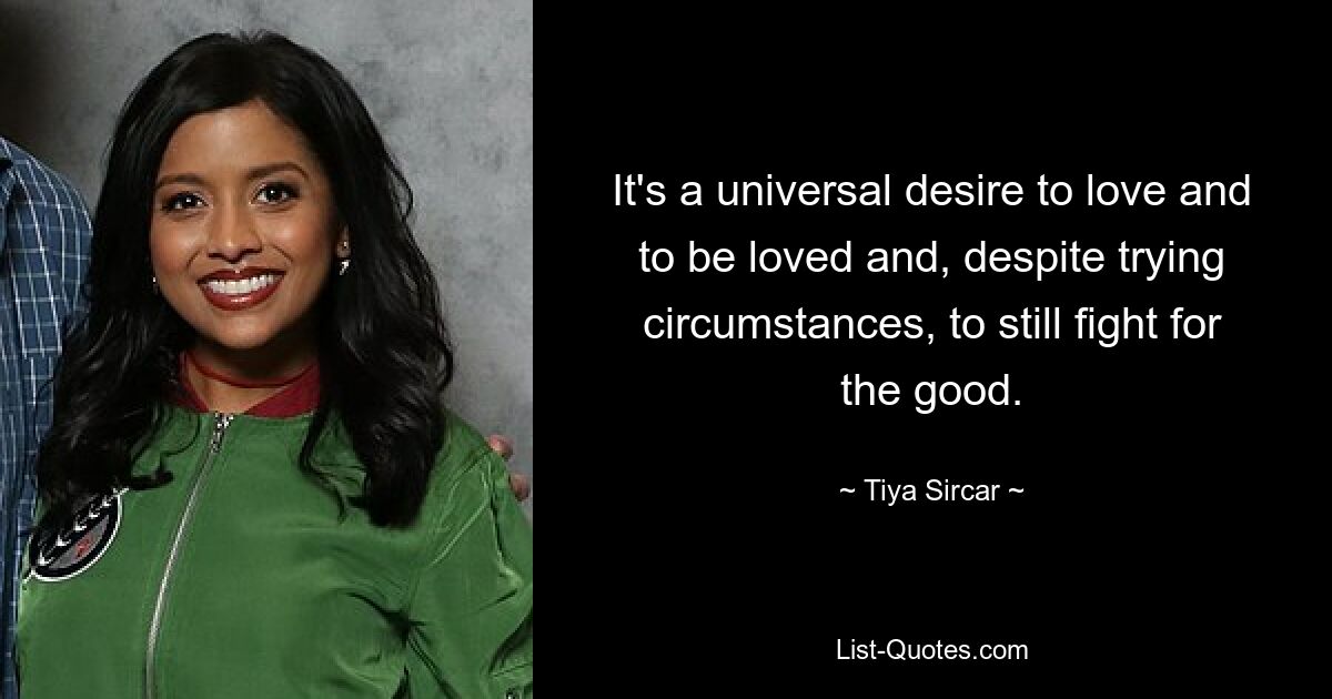 It's a universal desire to love and to be loved and, despite trying circumstances, to still fight for the good. — © Tiya Sircar