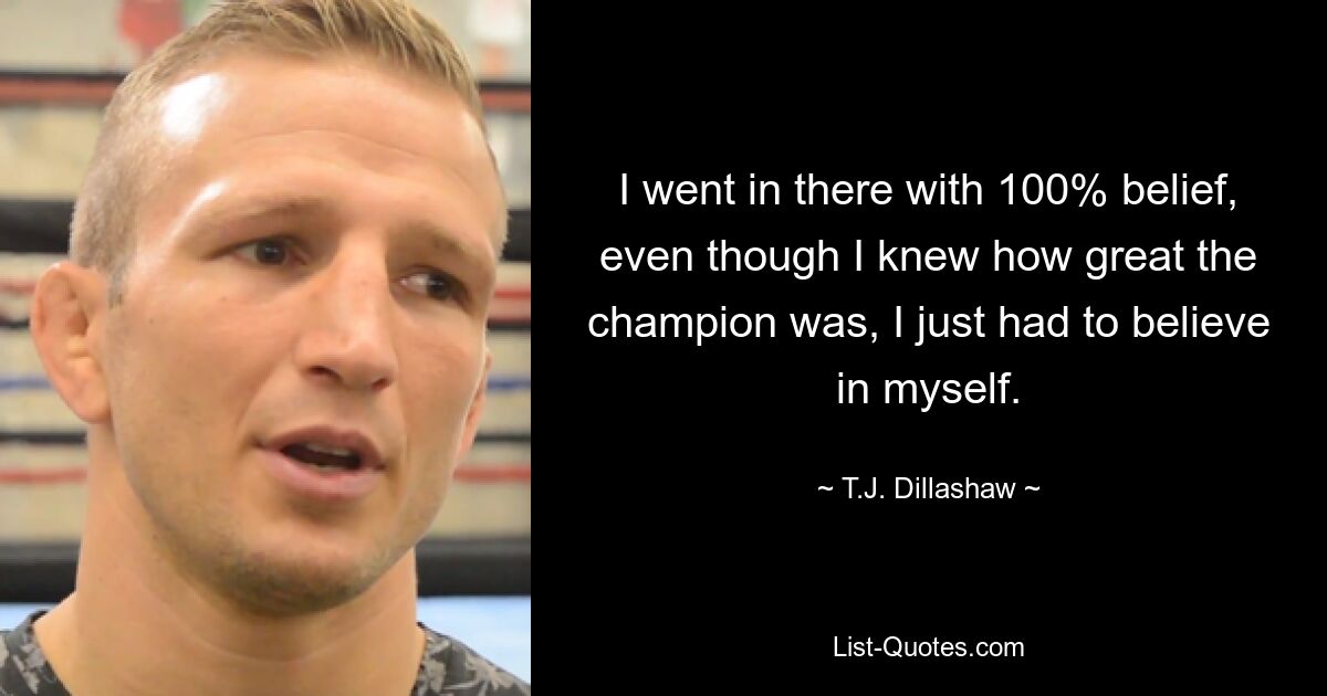 I went in there with 100% belief, even though I knew how great the champion was, I just had to believe in myself. — © T.J. Dillashaw