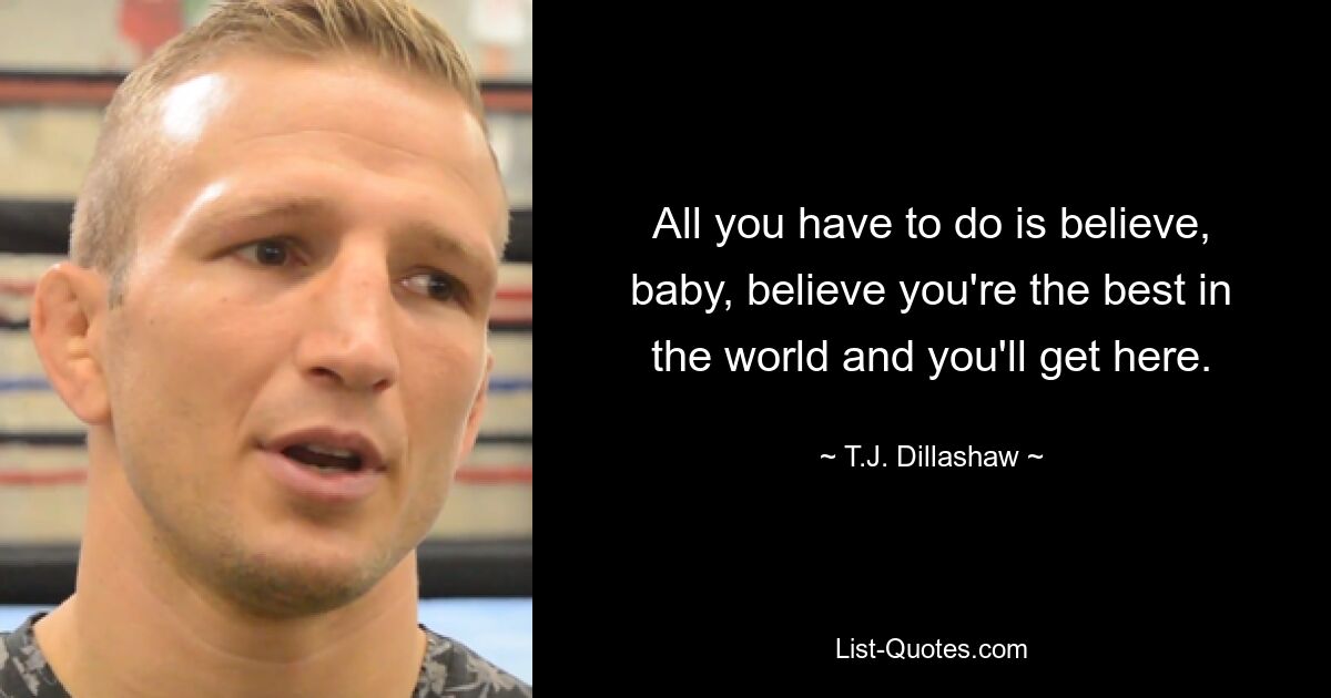 All you have to do is believe, baby, believe you're the best in the world and you'll get here. — © T.J. Dillashaw