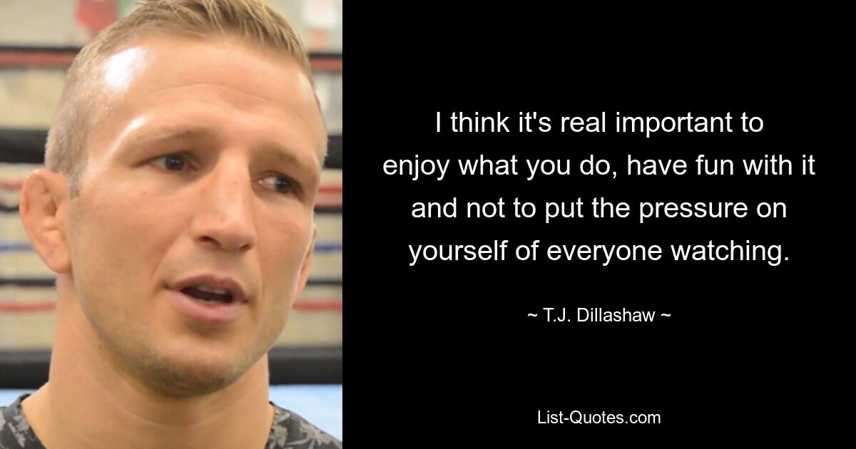 I think it's real important to enjoy what you do, have fun with it and not to put the pressure on yourself of everyone watching. — © T.J. Dillashaw