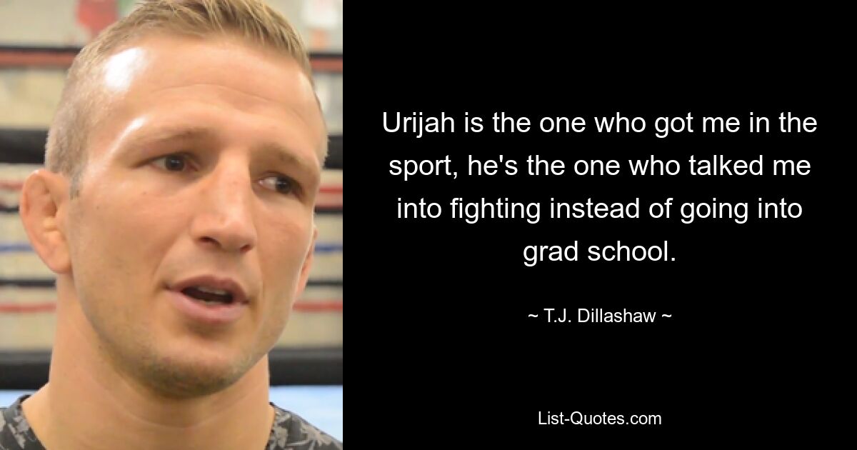 Urijah is the one who got me in the sport, he's the one who talked me into fighting instead of going into grad school. — © T.J. Dillashaw