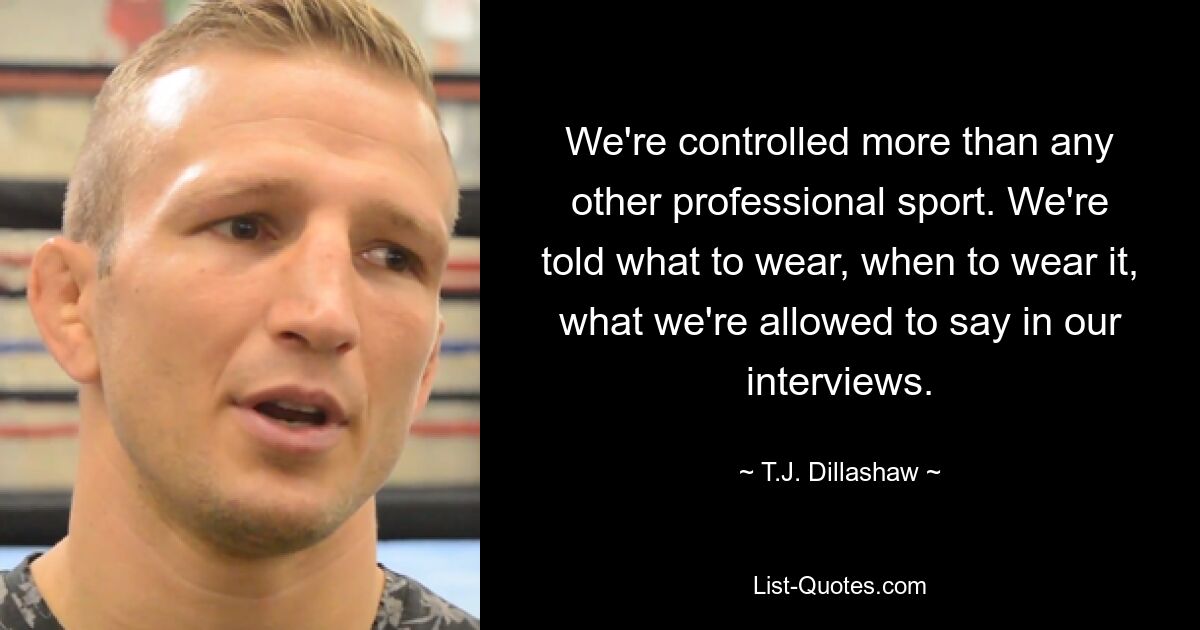 We're controlled more than any other professional sport. We're told what to wear, when to wear it, what we're allowed to say in our interviews. — © T.J. Dillashaw