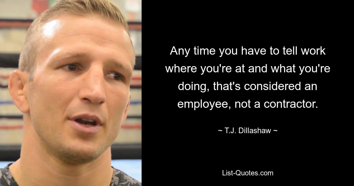 Any time you have to tell work where you're at and what you're doing, that's considered an employee, not a contractor. — © T.J. Dillashaw