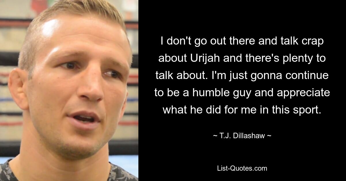 I don't go out there and talk crap about Urijah and there's plenty to talk about. I'm just gonna continue to be a humble guy and appreciate what he did for me in this sport. — © T.J. Dillashaw