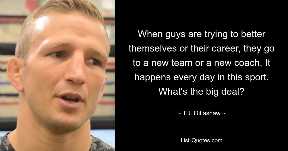 When guys are trying to better themselves or their career, they go to a new team or a new coach. It happens every day in this sport. What's the big deal? — © T.J. Dillashaw