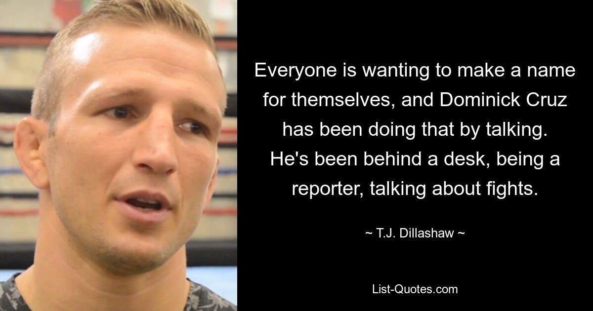 Everyone is wanting to make a name for themselves, and Dominick Cruz has been doing that by talking. He's been behind a desk, being a reporter, talking about fights. — © T.J. Dillashaw