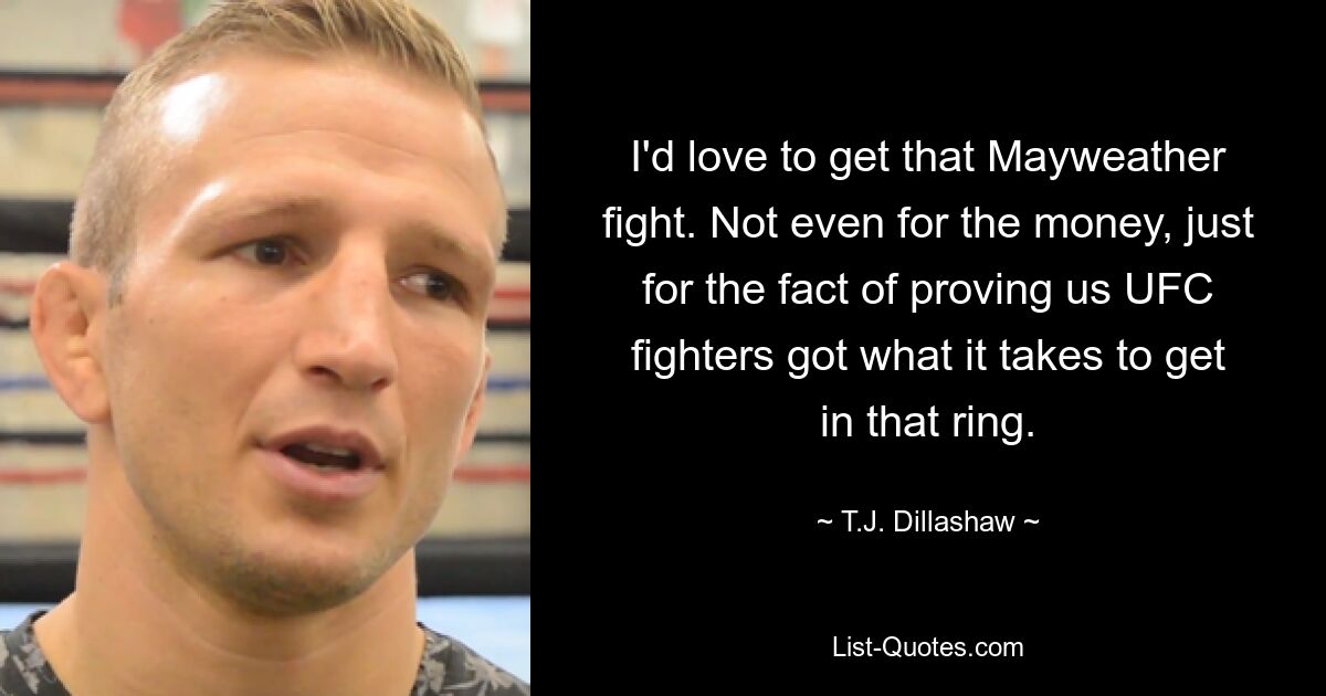 I'd love to get that Mayweather fight. Not even for the money, just for the fact of proving us UFC fighters got what it takes to get in that ring. — © T.J. Dillashaw