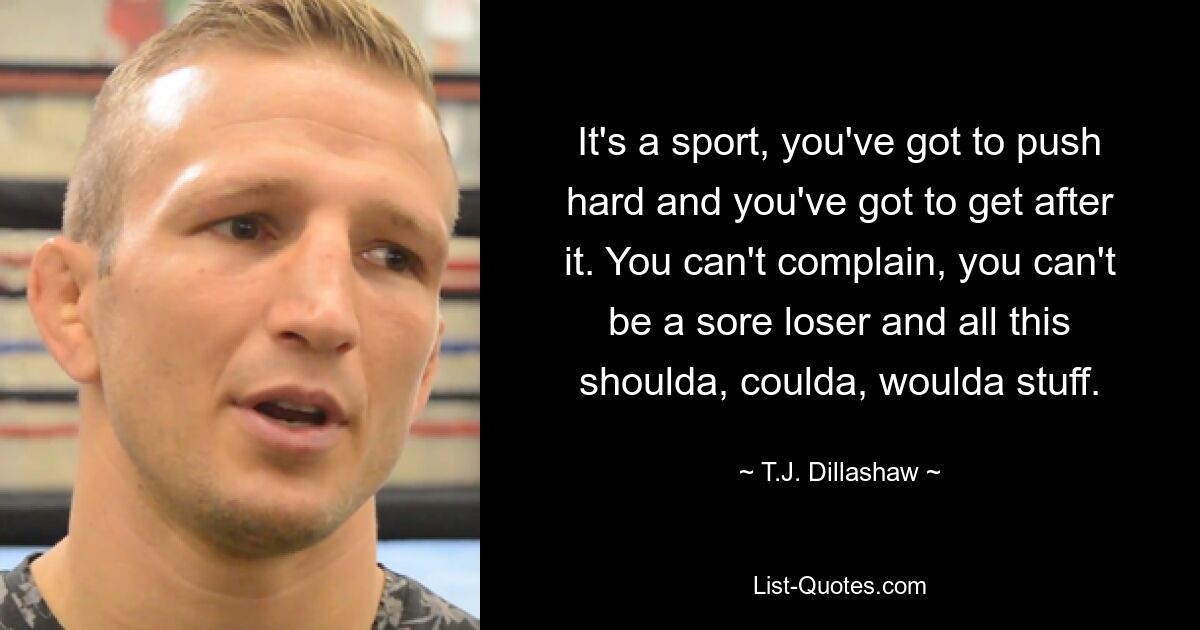 It's a sport, you've got to push hard and you've got to get after it. You can't complain, you can't be a sore loser and all this shoulda, coulda, woulda stuff. — © T.J. Dillashaw