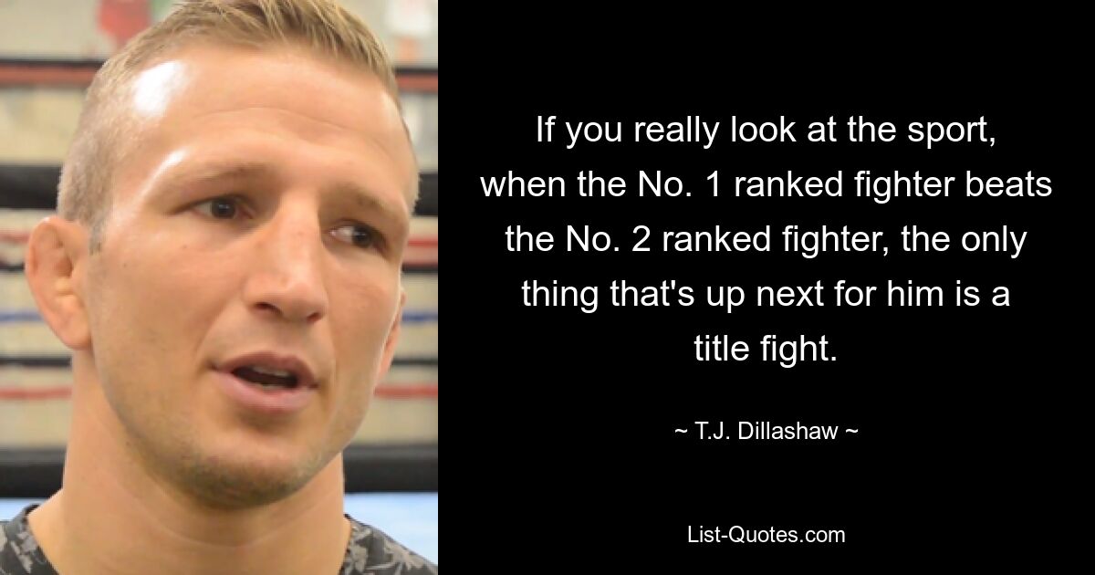 If you really look at the sport, when the No. 1 ranked fighter beats the No. 2 ranked fighter, the only thing that's up next for him is a title fight. — © T.J. Dillashaw