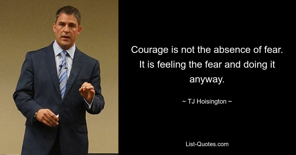 Courage is not the absence of fear. It is feeling the fear and doing it anyway. — © TJ Hoisington