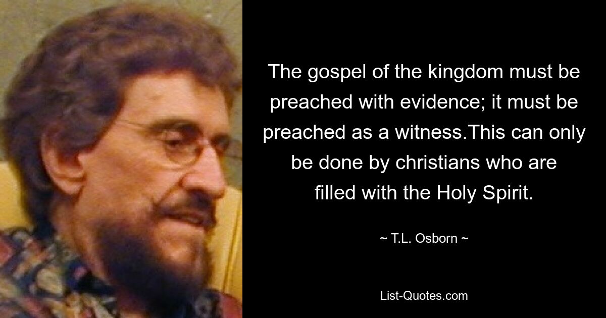 The gospel of the kingdom must be preached with evidence; it must be preached as a witness.This can only be done by christians who are filled with the Holy Spirit. — © T.L. Osborn